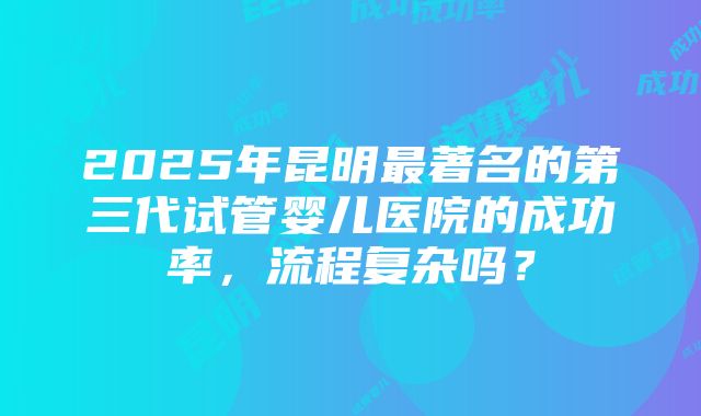 2025年昆明最著名的第三代试管婴儿医院的成功率，流程复杂吗？