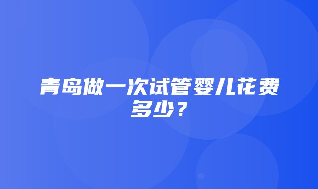 青岛做一次试管婴儿花费多少？