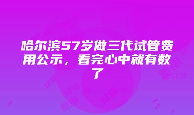 哈尔滨57岁做三代试管费用公示，看完心中就有数了