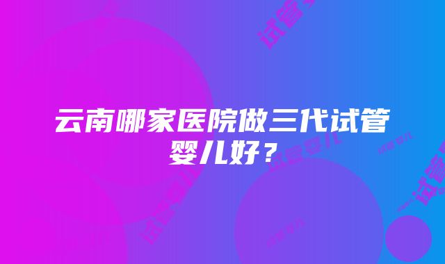 云南哪家医院做三代试管婴儿好？