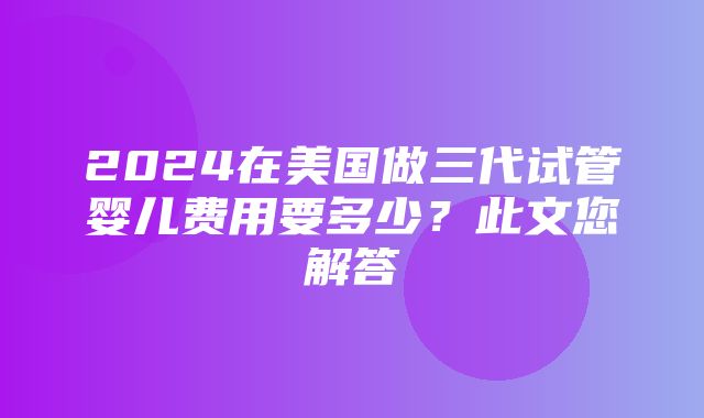 2024在美国做三代试管婴儿费用要多少？此文您解答