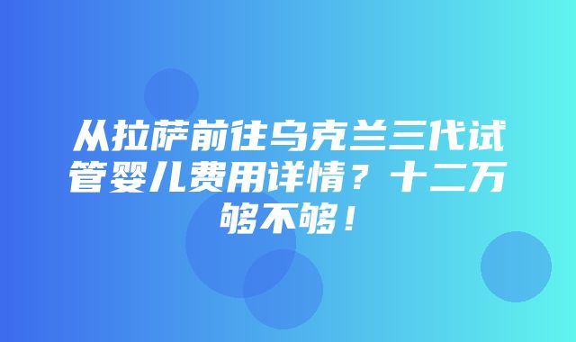 从拉萨前往乌克兰三代试管婴儿费用详情？十二万够不够！