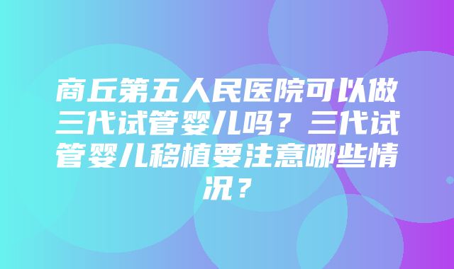 商丘第五人民医院可以做三代试管婴儿吗？三代试管婴儿移植要注意哪些情况？