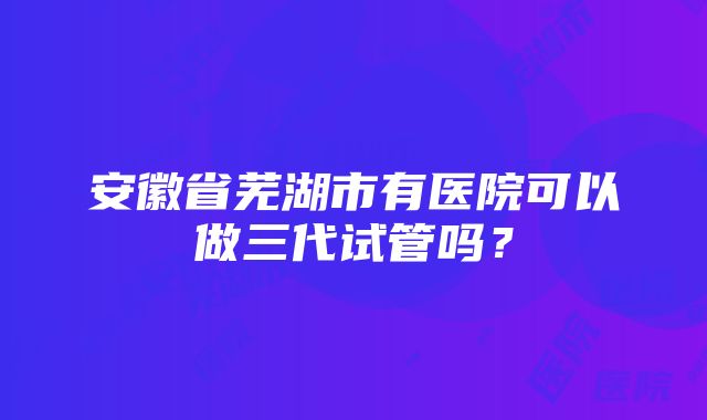 安徽省芜湖市有医院可以做三代试管吗？