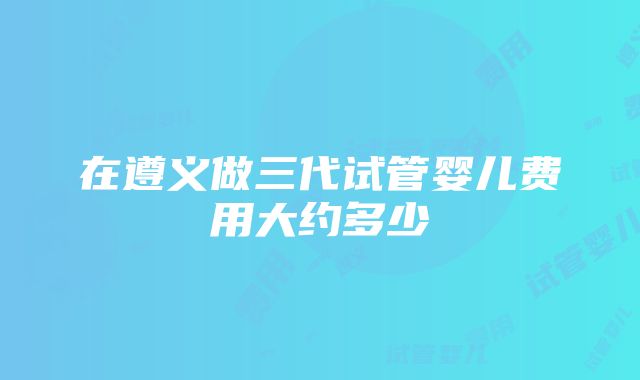 在遵义做三代试管婴儿费用大约多少