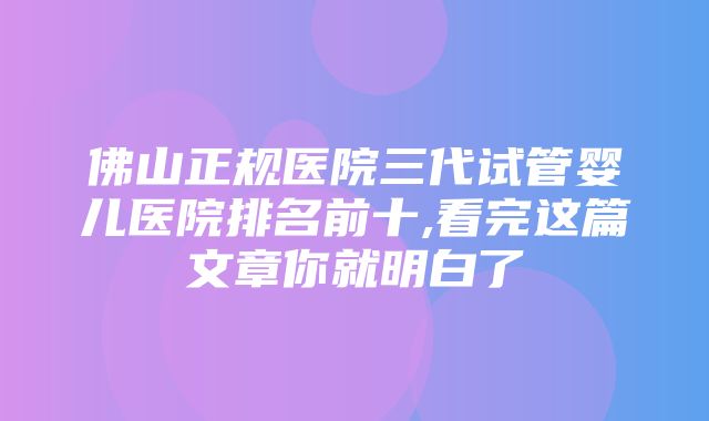 佛山正规医院三代试管婴儿医院排名前十,看完这篇文章你就明白了