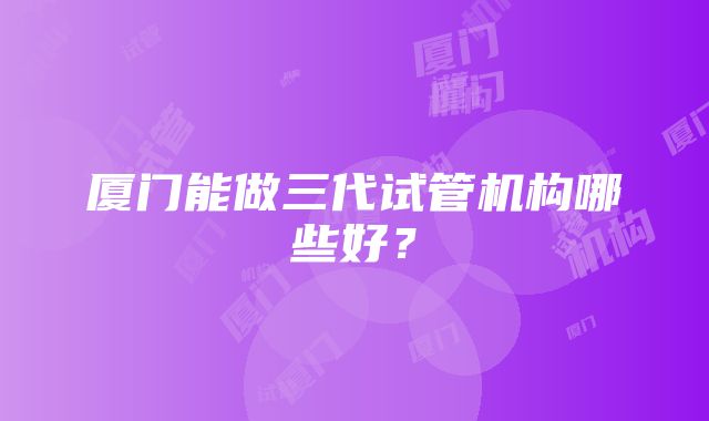 厦门能做三代试管机构哪些好？