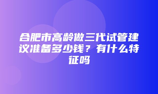 合肥市高龄做三代试管建议准备多少钱？有什么特征吗