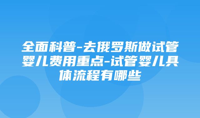 全面科普-去俄罗斯做试管婴儿费用重点-试管婴儿具体流程有哪些