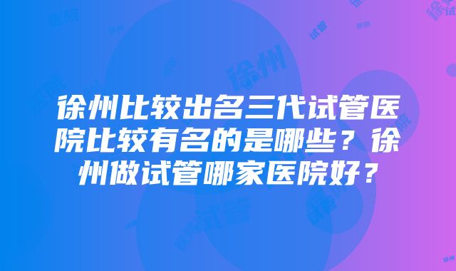 徐州比较出名三代试管医院比较有名的是哪些？徐州做试管哪家医院好？