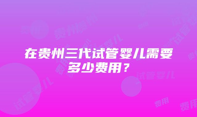 在贵州三代试管婴儿需要多少费用？