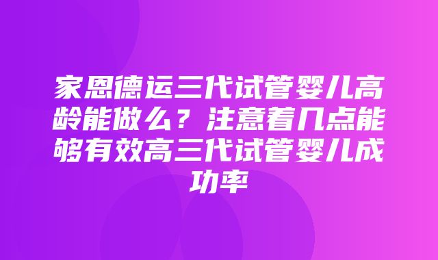 家恩德运三代试管婴儿高龄能做么？注意着几点能够有效高三代试管婴儿成功率