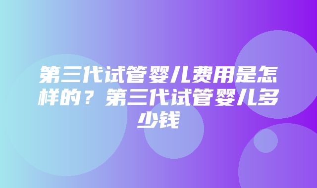 第三代试管婴儿费用是怎样的？第三代试管婴儿多少钱