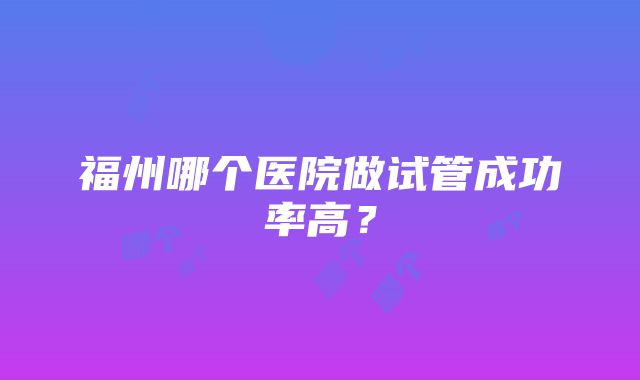 福州哪个医院做试管成功率高？