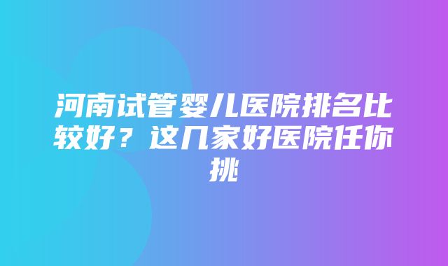 河南试管婴儿医院排名比较好？这几家好医院任你挑