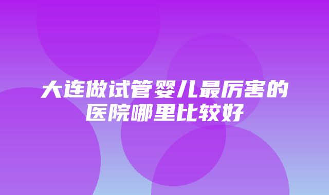 大连做试管婴儿最厉害的医院哪里比较好