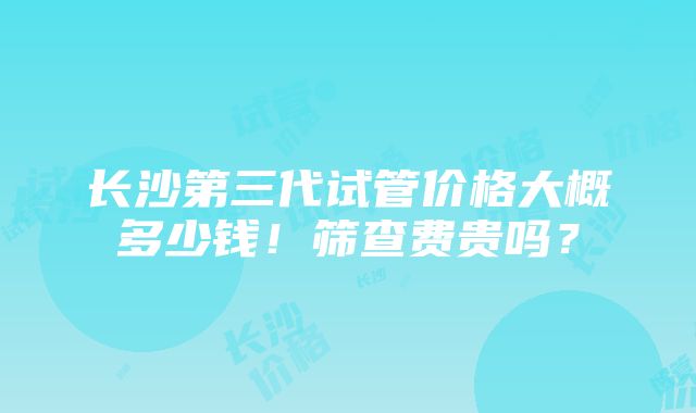 长沙第三代试管价格大概多少钱！筛查费贵吗？