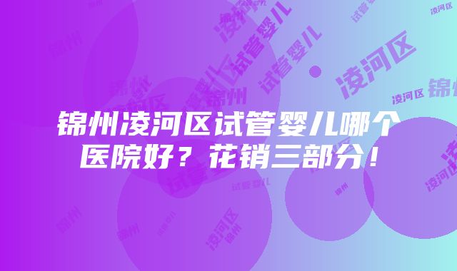 锦州凌河区试管婴儿哪个医院好？花销三部分！