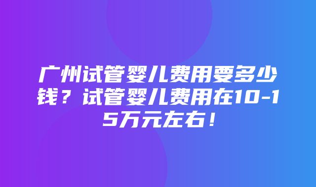 广州试管婴儿费用要多少钱？试管婴儿费用在10-15万元左右！