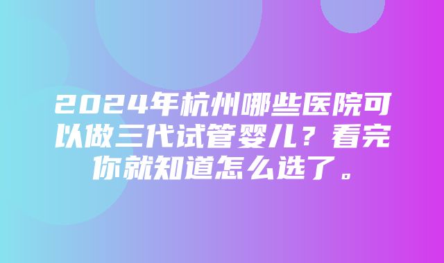 2024年杭州哪些医院可以做三代试管婴儿？看完你就知道怎么选了。