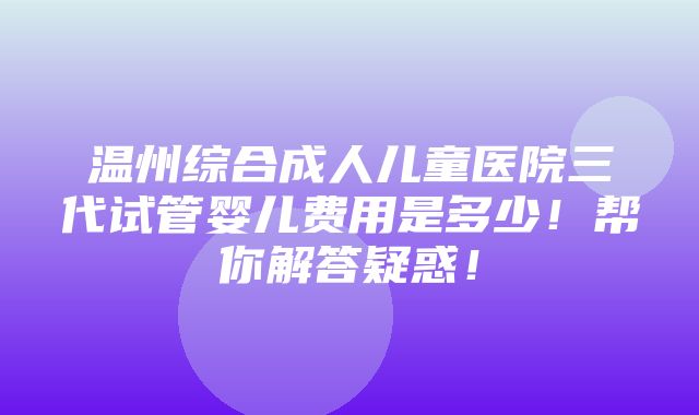 温州综合成人儿童医院三代试管婴儿费用是多少！帮你解答疑惑！