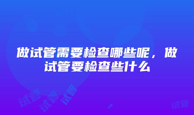 做试管需要检查哪些呢，做试管要检查些什么