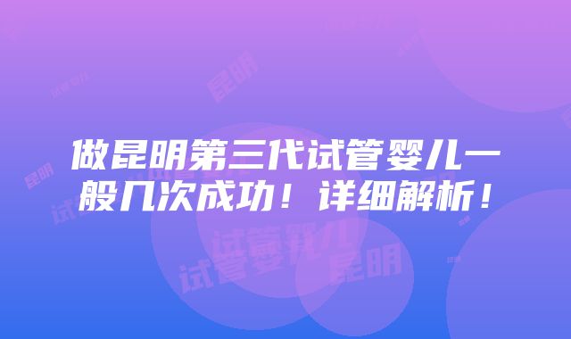 做昆明第三代试管婴儿一般几次成功！详细解析！