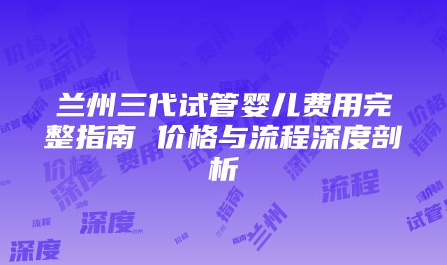 兰州三代试管婴儿费用完整指南 价格与流程深度剖析