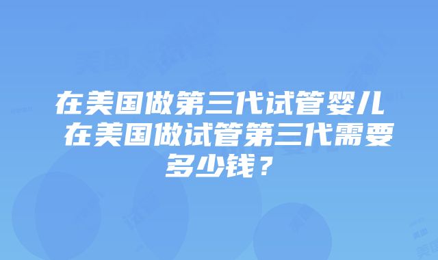 在美国做第三代试管婴儿 在美国做试管第三代需要多少钱？