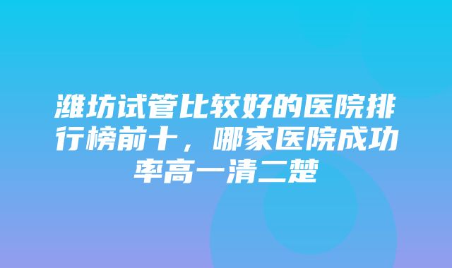 潍坊试管比较好的医院排行榜前十，哪家医院成功率高一清二楚