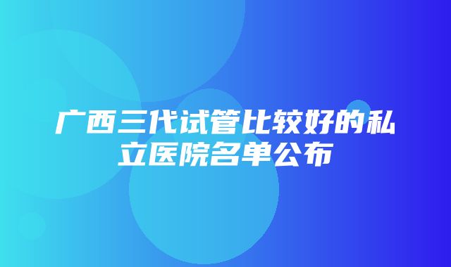 广西三代试管比较好的私立医院名单公布