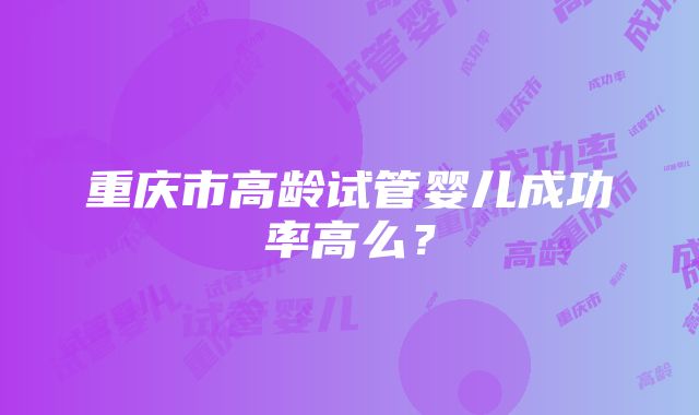 重庆市高龄试管婴儿成功率高么？