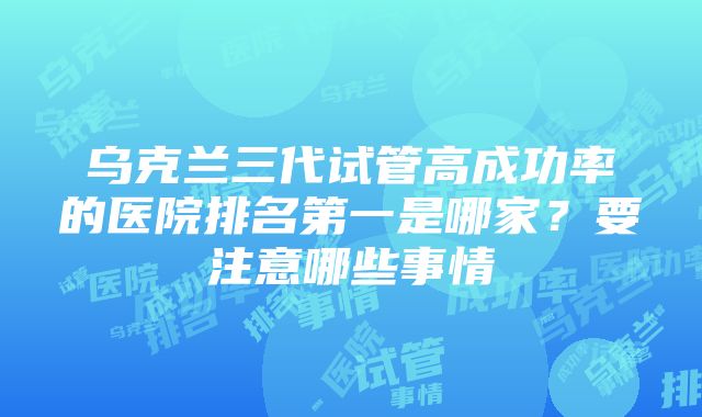 乌克兰三代试管高成功率的医院排名第一是哪家？要注意哪些事情