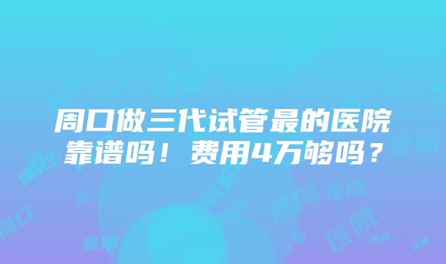 周口做三代试管最的医院靠谱吗！费用4万够吗？