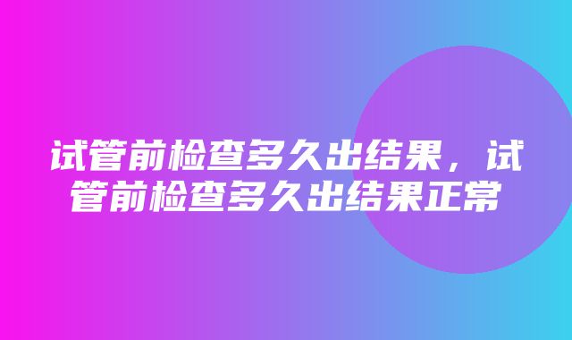 试管前检查多久出结果，试管前检查多久出结果正常