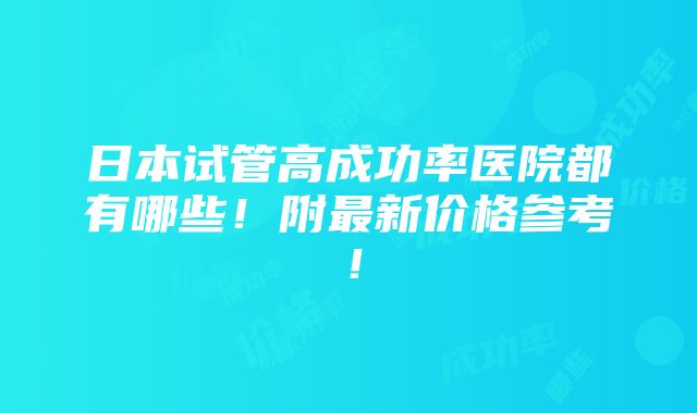 日本试管高成功率医院都有哪些！附最新价格参考！