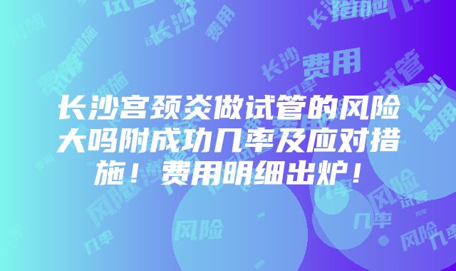 长沙宫颈炎做试管的风险大吗附成功几率及应对措施！费用明细出炉！