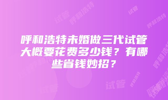 呼和浩特未婚做三代试管大概要花费多少钱？有哪些省钱妙招？