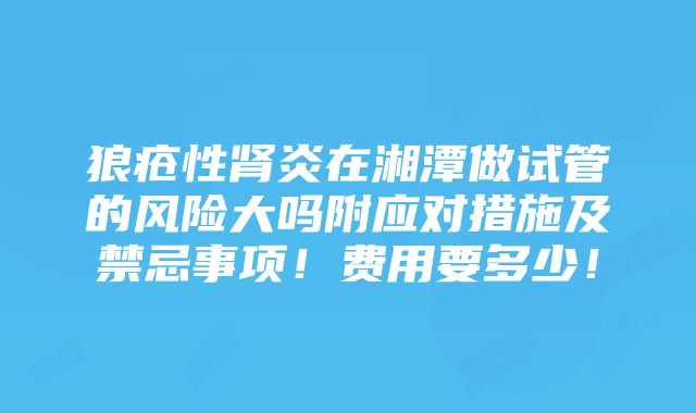 狼疮性肾炎在湘潭做试管的风险大吗附应对措施及禁忌事项！费用要多少！