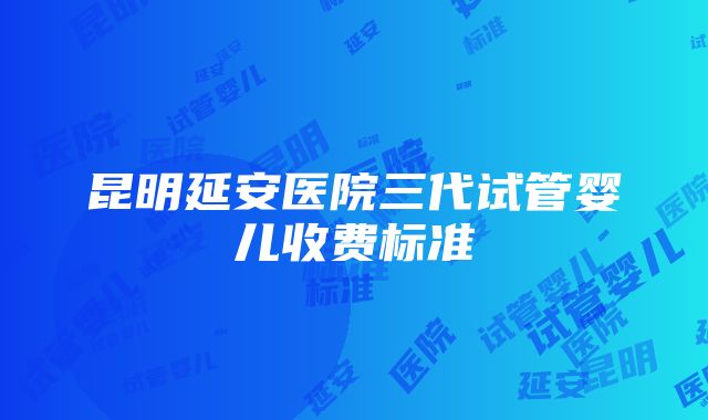 昆明延安医院三代试管婴儿收费标准