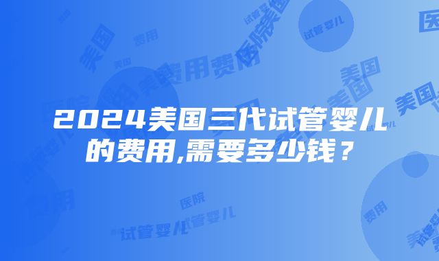 2024美国三代试管婴儿的费用,需要多少钱？