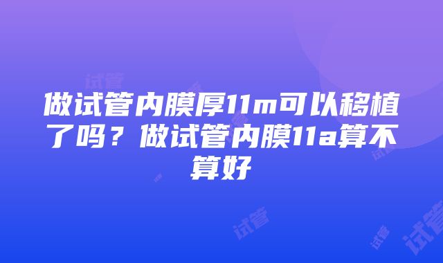 做试管内膜厚11m可以移植了吗？做试管内膜11a算不算好