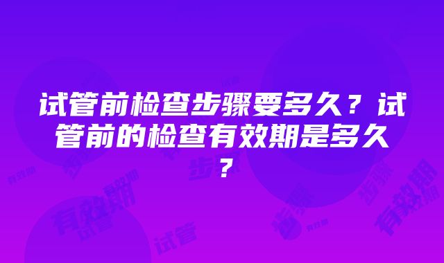 试管前检查步骤要多久？试管前的检查有效期是多久？