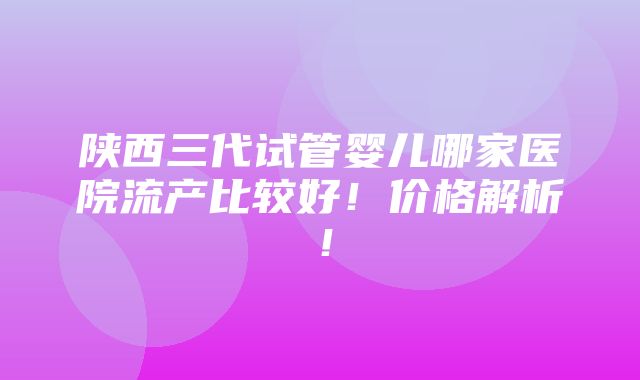 陕西三代试管婴儿哪家医院流产比较好！价格解析！