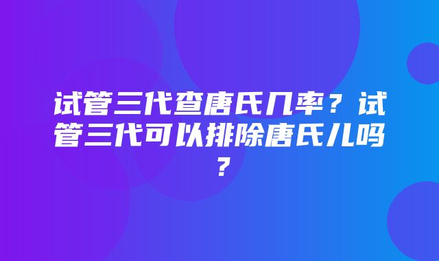 试管三代查唐氏几率？试管三代可以排除唐氏儿吗？