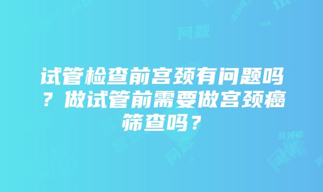 试管检查前宫颈有问题吗？做试管前需要做宫颈癌筛查吗？