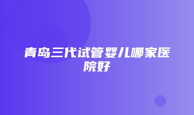 青岛三代试管婴儿哪家医院好