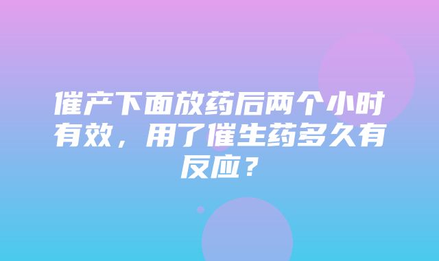 催产下面放药后两个小时有效，用了催生药多久有反应？