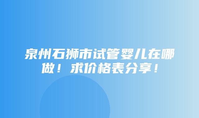 泉州石狮市试管婴儿在哪做！求价格表分享！