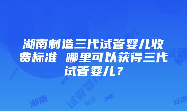 湖南制造三代试管婴儿收费标准 哪里可以获得三代试管婴儿？